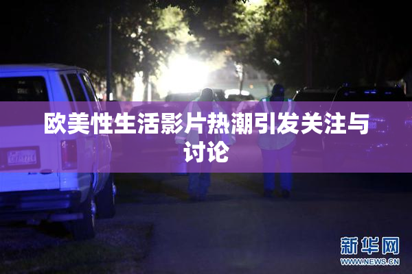 欧美性生活影片热潮引发关注与讨论