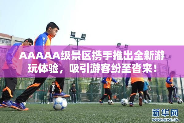 AAAAA级景区携手推出全新游玩体验，吸引游客纷至沓来！