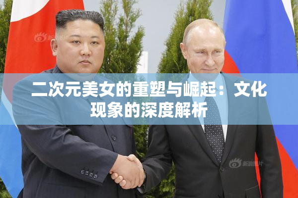 二次元美女的重塑与崛起：文化现象的深度解析