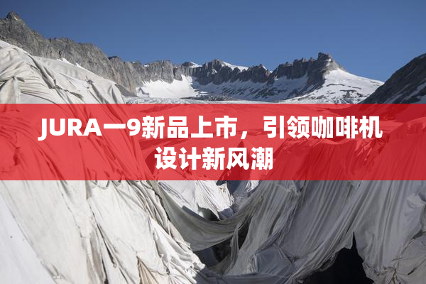JURA一9新品上市，引领咖啡机设计新风潮