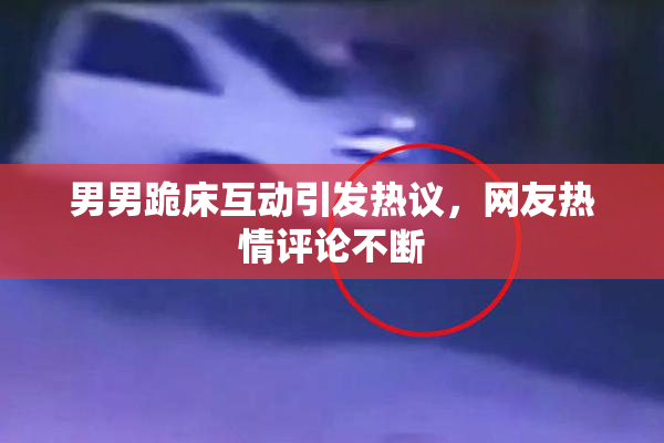 男男跪床互动引发热议，网友热情评论不断