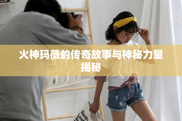 火神玛薇的传奇故事与神秘力量揭秘