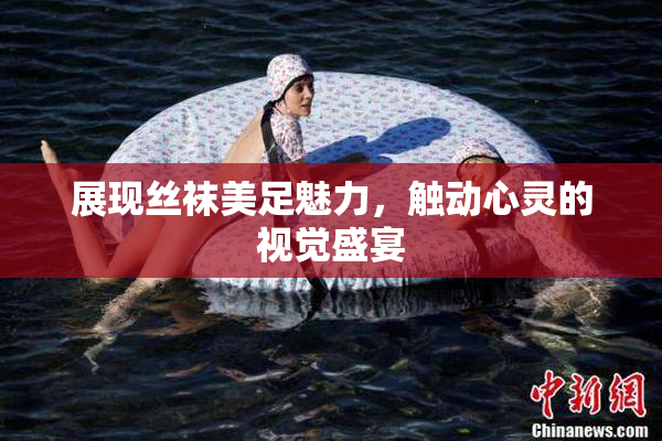 展现丝袜美足魅力，触动心灵的视觉盛宴