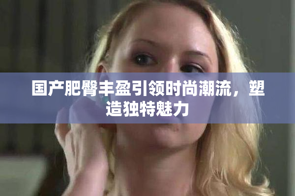 国产肥臀丰盈引领时尚潮流，塑造独特魅力