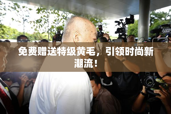 免费赠送特级黄毛，引领时尚新潮流！