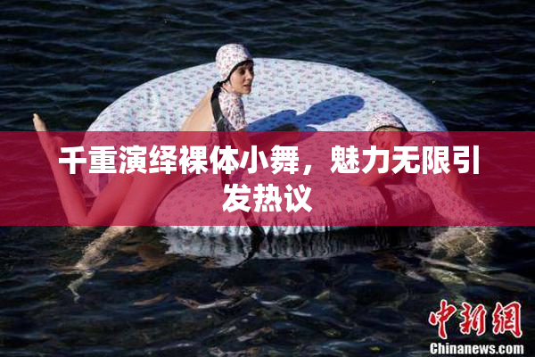 千重演绎裸体小舞，魅力无限引发热议
