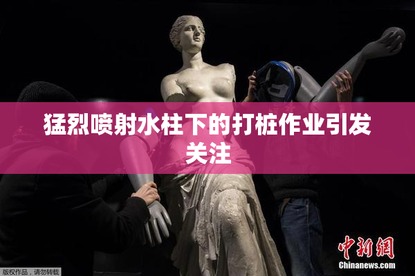 猛烈喷射水柱下的打桩作业引发关注