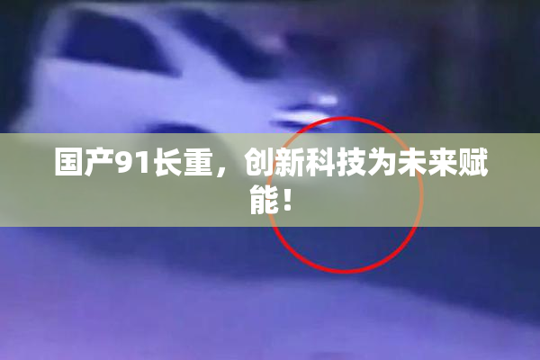 国产91长重，创新科技为未来赋能！