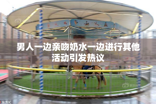 男人一边亲吻奶水一边进行其他活动引发热议