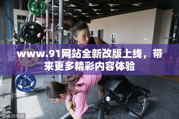 www.91网站全新改版上线，带来更多精彩内容体验