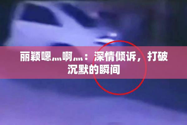 丽颖嗯灬啊灬：深情倾诉，打破沉默的瞬间