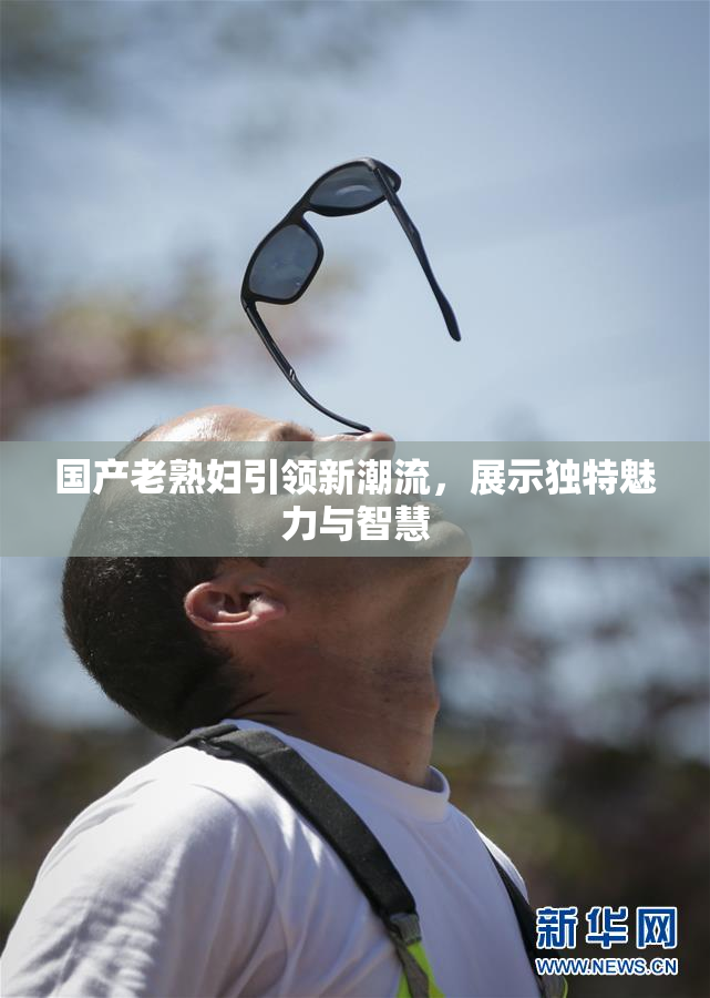 国产老熟妇引领新潮流，展示独特魅力与智慧