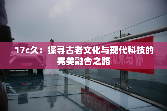 17c久：探寻古老文化与现代科技的完美融合之路
