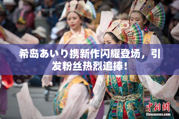 希岛あいり携新作闪耀登场，引发粉丝热烈追捧！