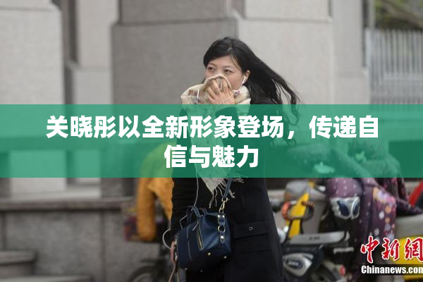 关晓彤以全新形象登场，传递自信与魅力