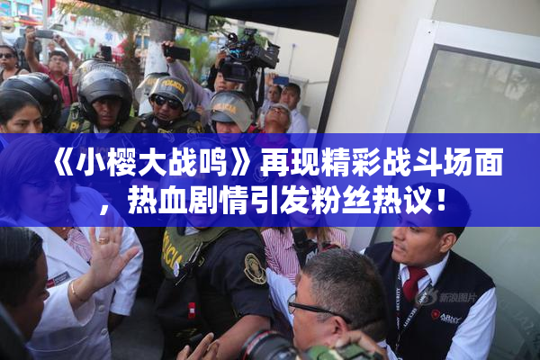 《小樱大战鸣》再现精彩战斗场面，热血剧情引发粉丝热议！