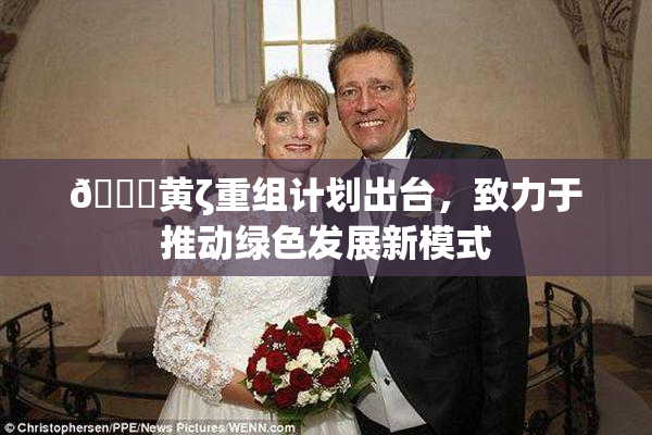 🔞黄ζ重组计划出台，致力于推动绿色发展新模式