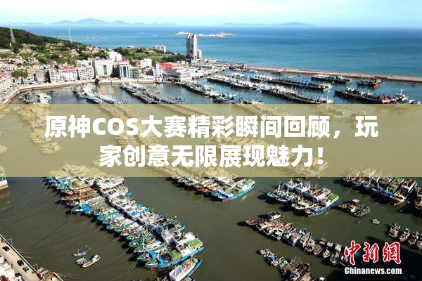 原神COS大赛精彩瞬间回顾，玩家创意无限展现魅力！