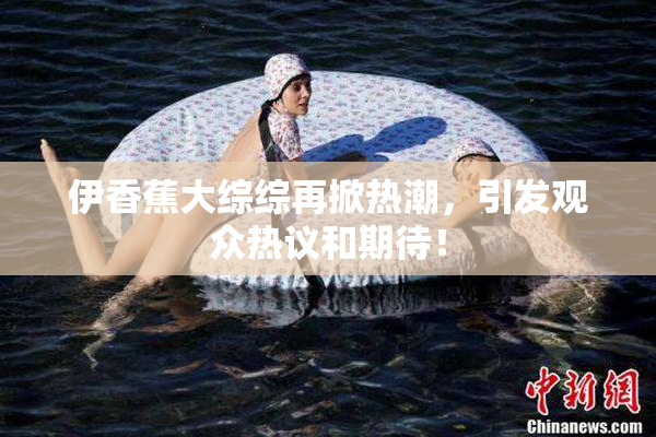 伊香蕉大综综再掀热潮，引发观众热议和期待！