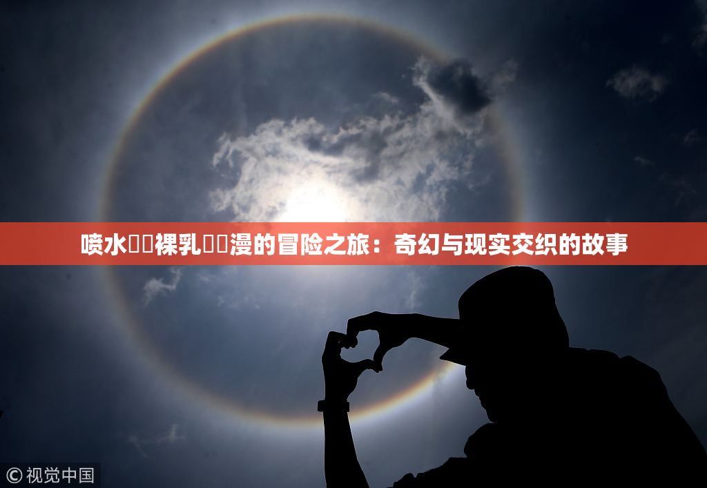 喷水❌‌裸乳❌‌漫的冒险之旅：奇幻与现实交织的故事