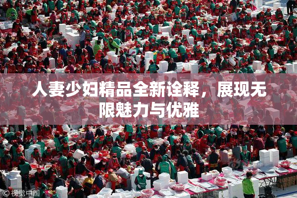 人妻少妇精品全新诠释，展现无限魅力与优雅