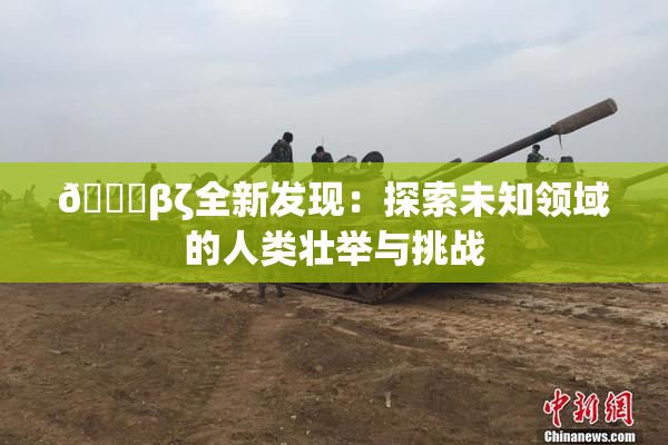👙βζ全新发现：探索未知领域的人类壮举与挑战