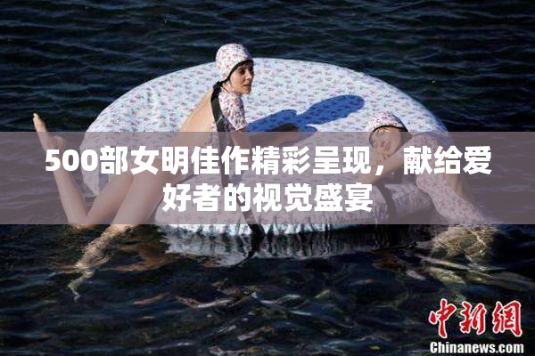 500部女明佳作精彩呈现，献给爱好者的视觉盛宴