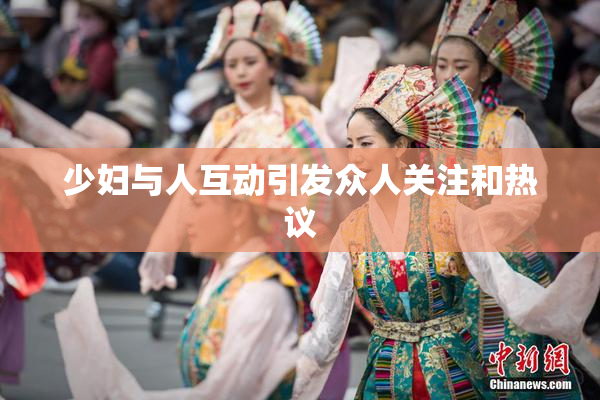 少妇与人互动引发众人关注和热议