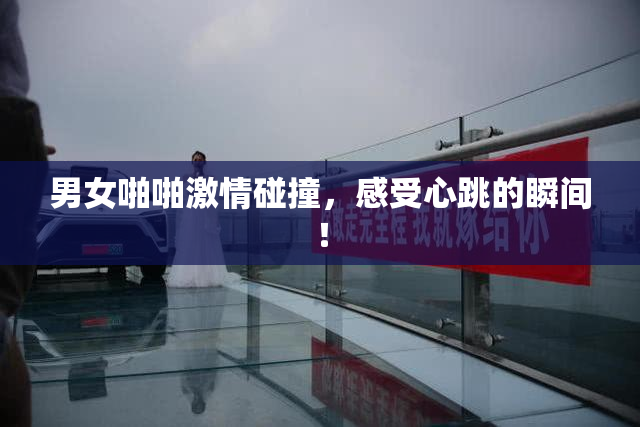 男女啪啪激情碰撞，感受心跳的瞬间！