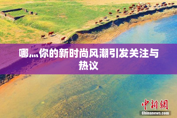 哪灬你的新时尚风潮引发关注与热议