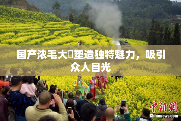 国产浓毛大泬塑造独特魅力，吸引众人目光