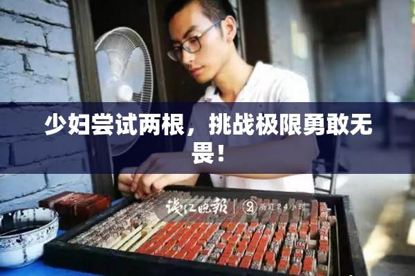 少妇尝试两根，挑战极限勇敢无畏！
