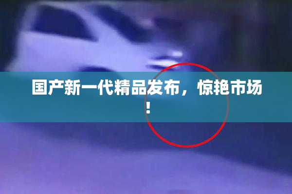 国产新一代精品发布，惊艳市场！