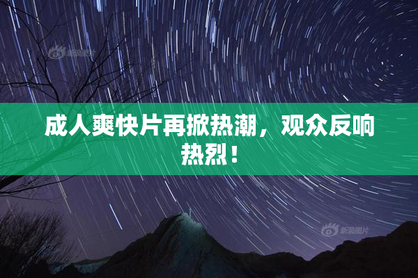 成人爽快片再掀热潮，观众反响热烈！