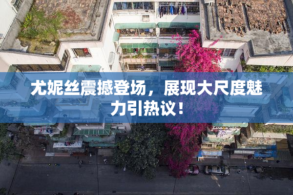尤妮丝震撼登场，展现大尺度魅力引热议！
