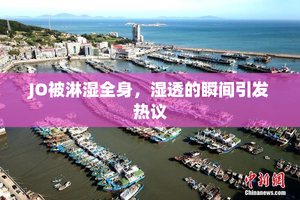 JO被淋湿全身，湿透的瞬间引发热议