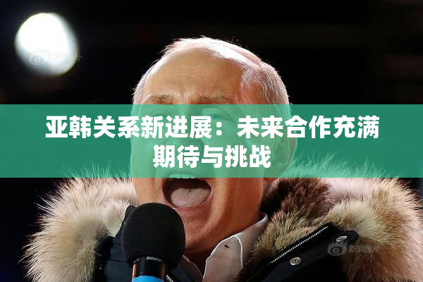亚韩关系新进展：未来合作充满期待与挑战