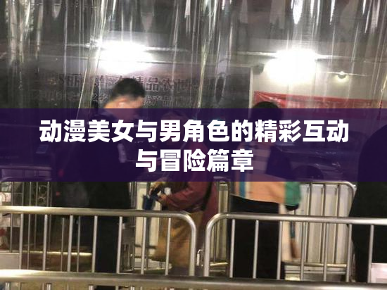 动漫美女与男角色的精彩互动与冒险篇章