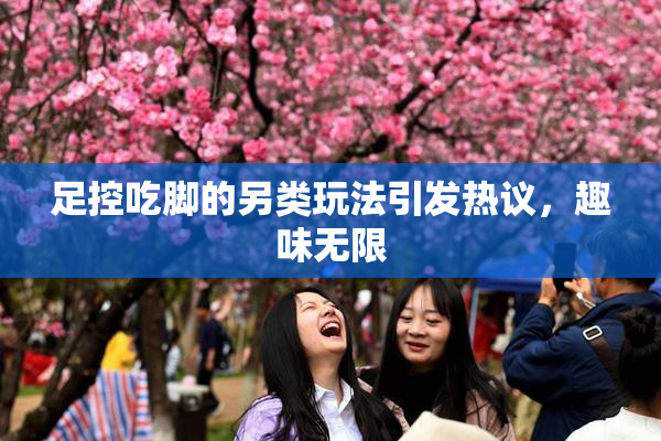 足控吃脚的另类玩法引发热议，趣味无限