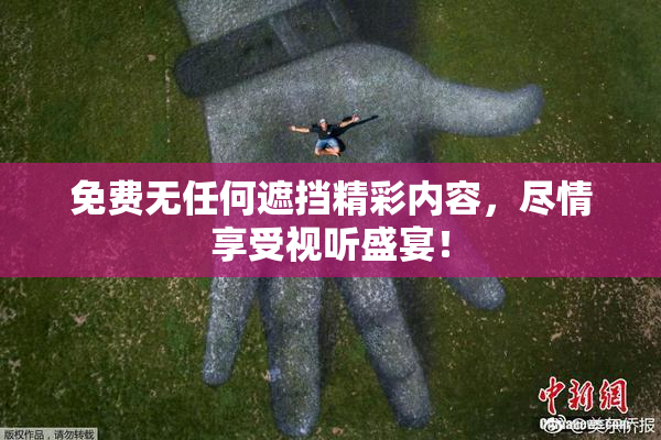 免费无任何遮挡精彩内容，尽情享受视听盛宴！