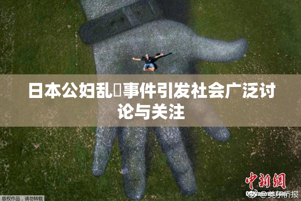 日本公妇乱婬事件引发社会广泛讨论与关注
