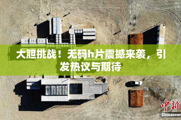 大胆挑战！无码h片震撼来袭，引发热议与期待
