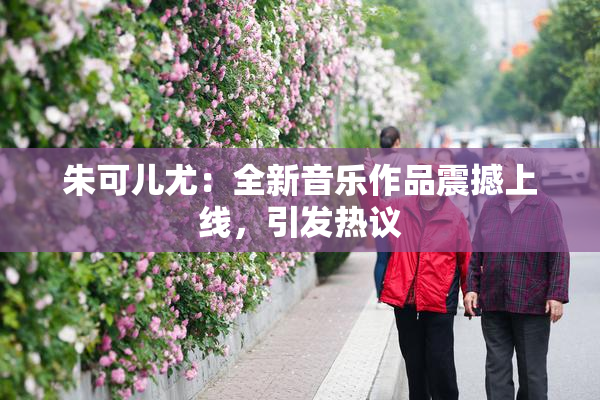 朱可儿尤：全新音乐作品震撼上线，引发热议