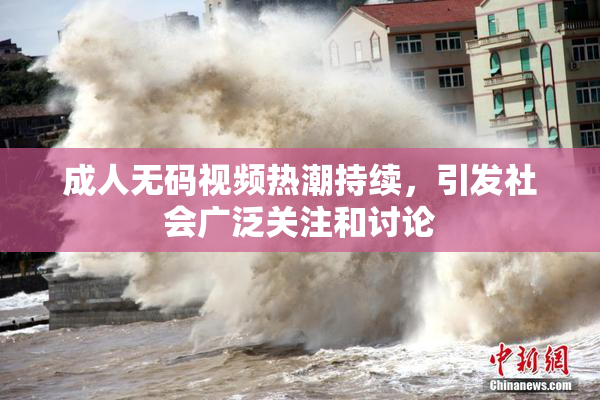 成人无码视频热潮持续，引发社会广泛关注和讨论