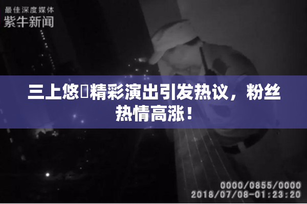 三上悠亜精彩演出引发热议，粉丝热情高涨！