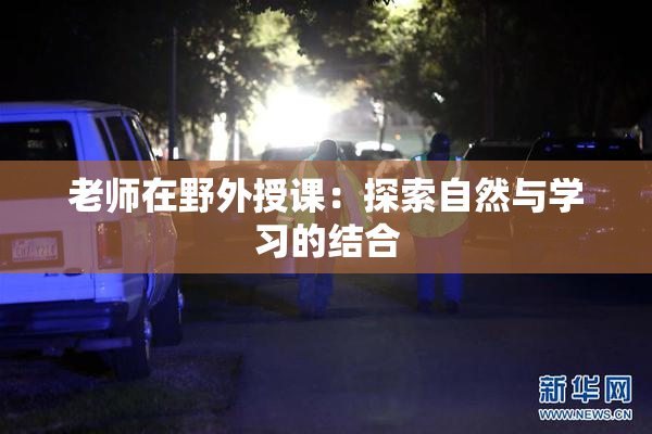 老师在野外授课：探索自然与学习的结合