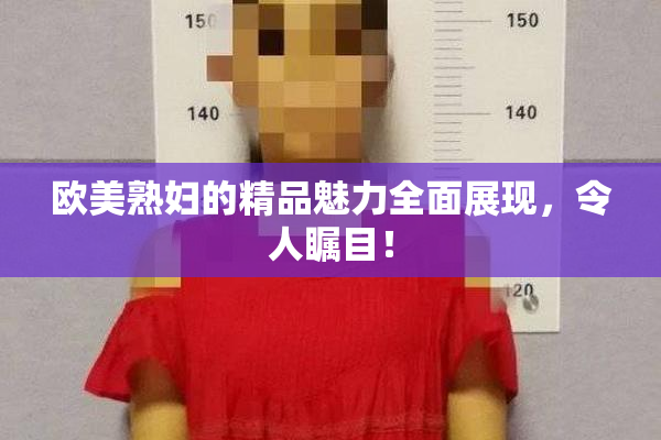 欧美熟妇的精品魅力全面展现，令人瞩目！