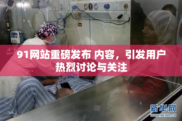 91网站重磅发布 内容，引发用户热烈讨论与关注