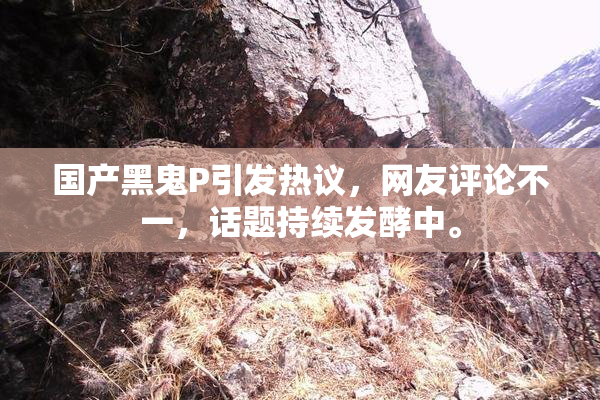 国产黑鬼P引发热议，网友评论不一，话题持续发酵中。