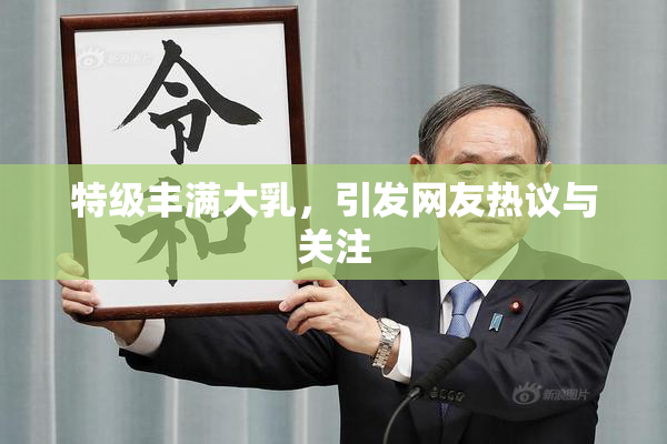 特级丰满大乳，引发网友热议与关注